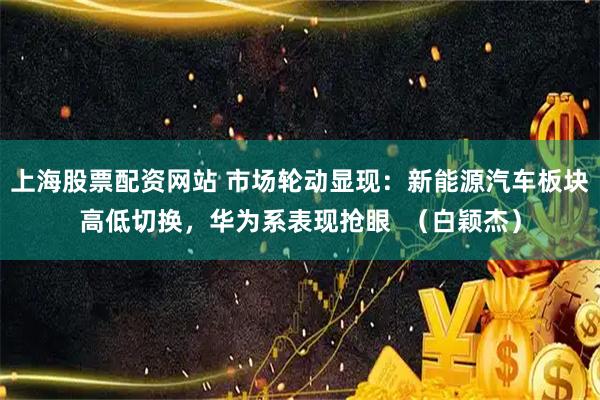 上海股票配资网站 市场轮动显现：新能源汽车板块高低切换，华为系表现抢眼  （白颖杰）