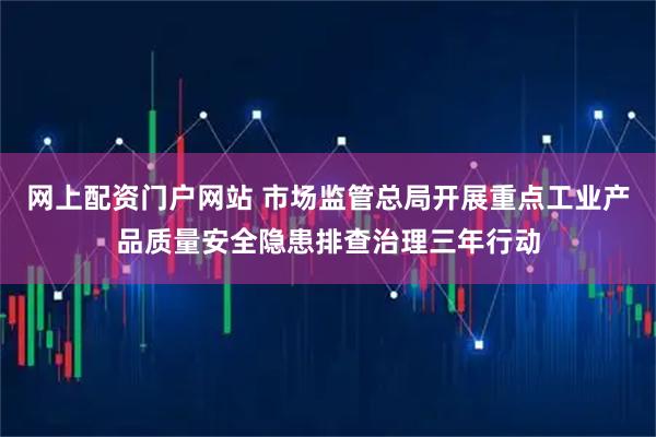网上配资门户网站 市场监管总局开展重点工业产品质量安全隐患排查治理三年行动