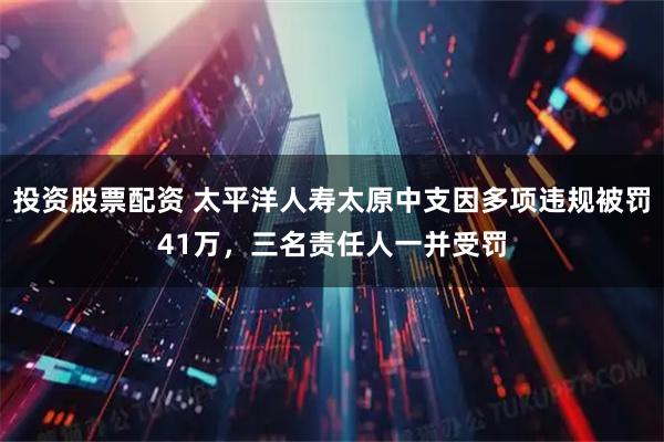 投资股票配资 太平洋人寿太原中支因多项违规被罚41万，三名责任人一并受罚