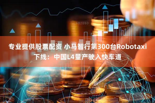 专业提供股票配资 小马智行第300台Robotaxi下线：中国L4量产驶入快车道