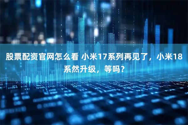 股票配资官网怎么看 小米17系列再见了，小米18系然升级，等吗？