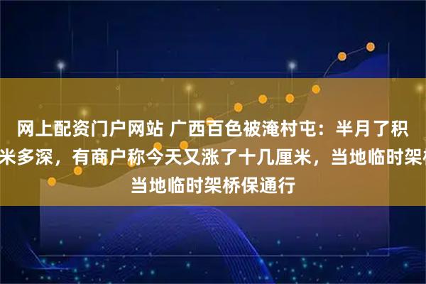 网上配资门户网站 广西百色被淹村屯：半月了积水仍有1米多深，有商户称今天又涨了十几厘米，当地临时架桥保通行