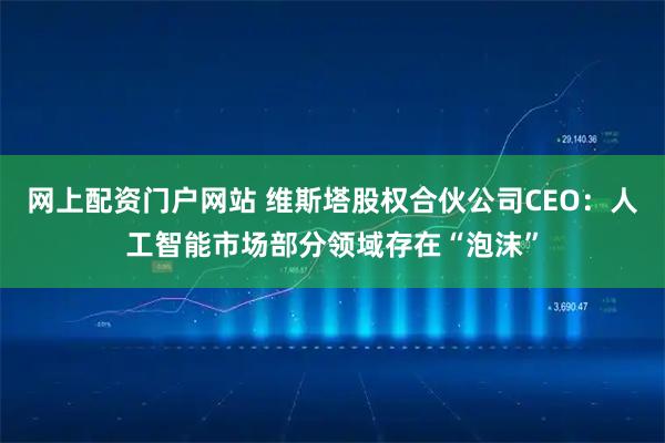 网上配资门户网站 维斯塔股权合伙公司CEO：人工智能市场部分领域存在“泡沫”