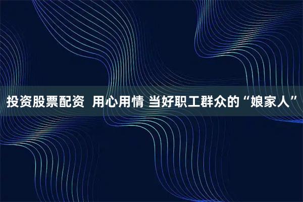 投资股票配资  用心用情 当好职工群众的“娘家人”