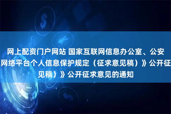 网上配资门户网站 国家互联网信息办公室、公安部关于《大型网络平台个人信息保护规定（征求意见稿）》公开征求意见的通知