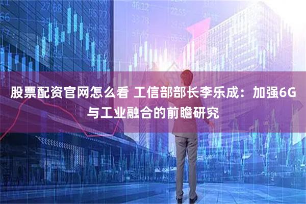 股票配资官网怎么看 工信部部长李乐成：加强6G与工业融合的前瞻研究