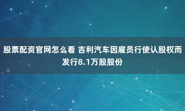 股票配资官网怎么看 吉利汽车因雇员行使认股权而发行8.1万股股份