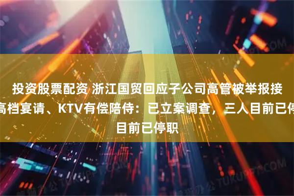 投资股票配资 浙江国贸回应子公司高管被举报接受高档宴请、KTV有偿陪侍：已立案调查，三人目前已停职