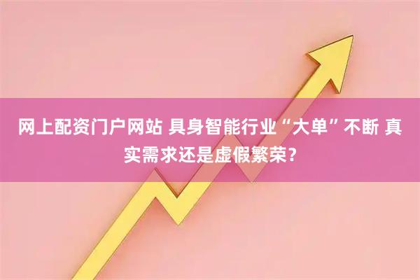 网上配资门户网站 具身智能行业“大单”不断 真实需求还是虚假繁荣？